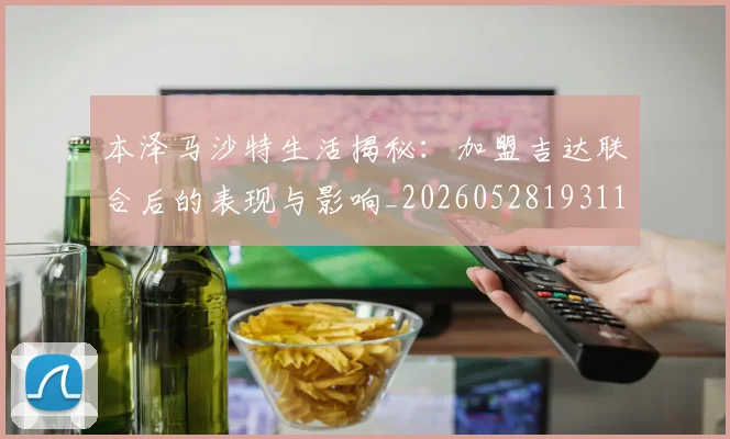 本泽马沙特生活揭秘：加盟吉达联合后的表现与影响_20260528193118