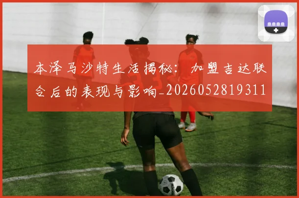 本泽马沙特生活揭秘:加盟吉达联合后的表现与影响_20260528193118