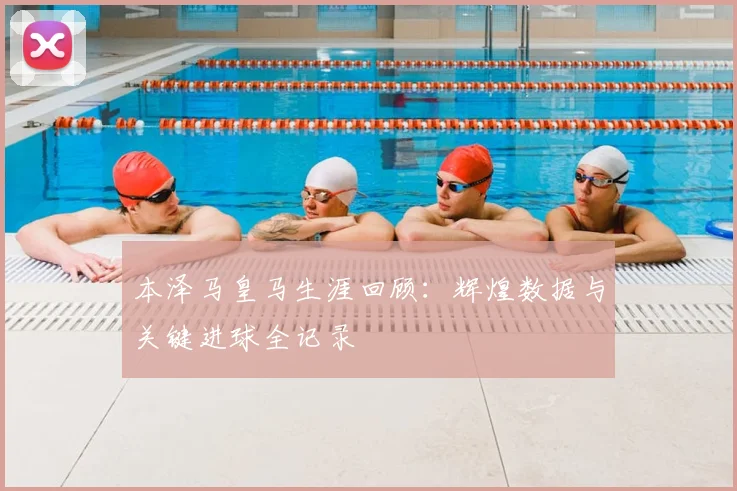 本泽马皇马生涯回顾:辉煌数据与关键进球全记录