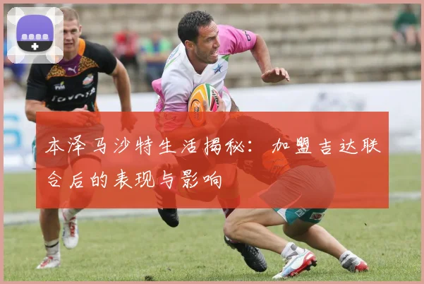 本泽马沙特生活揭秘:加盟吉达联合后的表现与影响