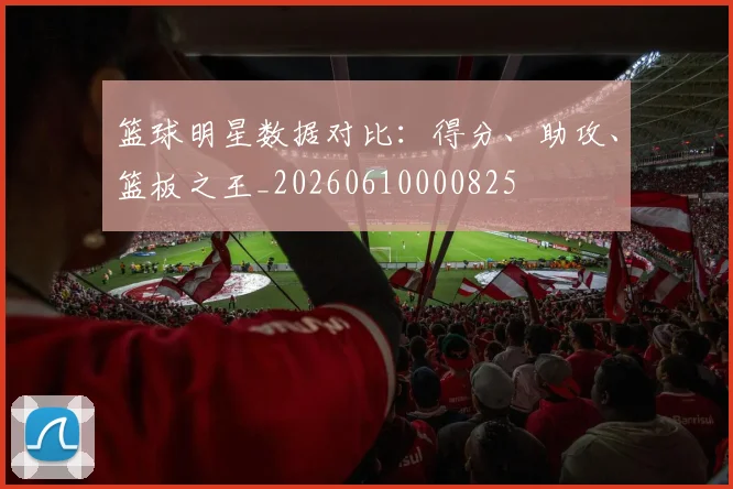 篮球明星数据对比:得分、助攻、篮板之王_20260610000825
