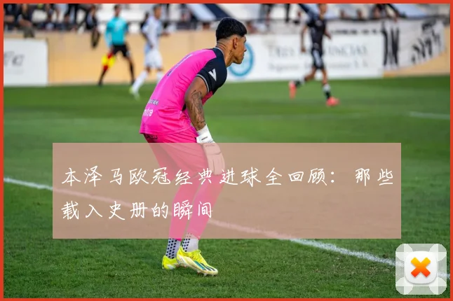 本泽马欧冠经典进球全回顾:那些载入史册的瞬间