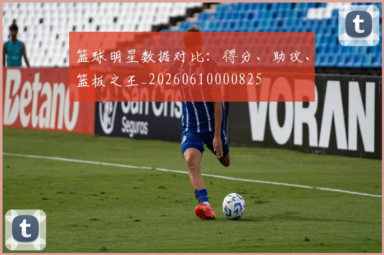 篮球明星数据对比:得分、助攻、篮板之王_20260610000825