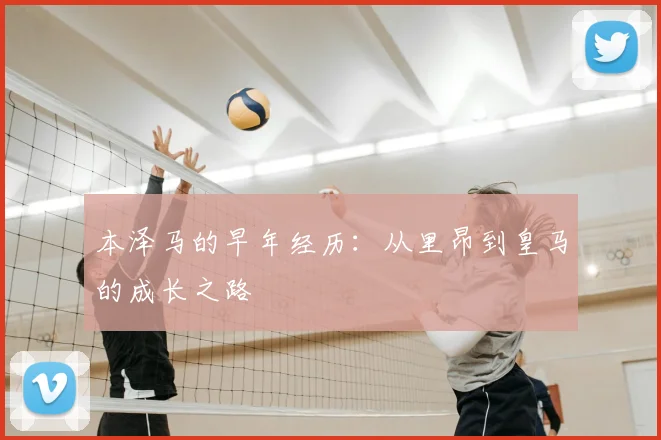 本泽马的早年经历:从里昂到皇马的成长之路