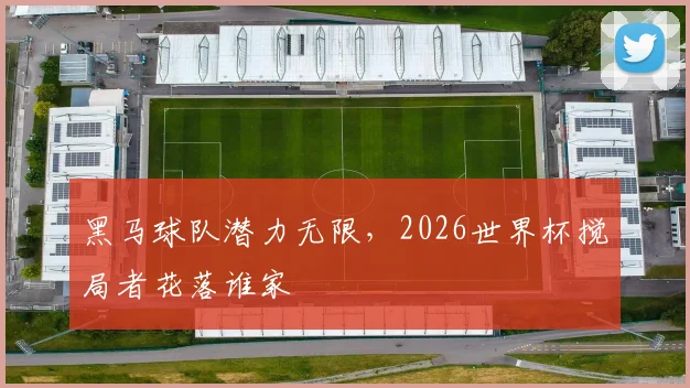 黑马球队潜力无限，2026世界杯搅局者花落谁家