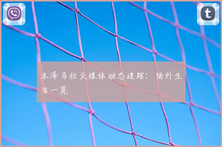 本泽马社交媒体动态追踪：场外生活一览